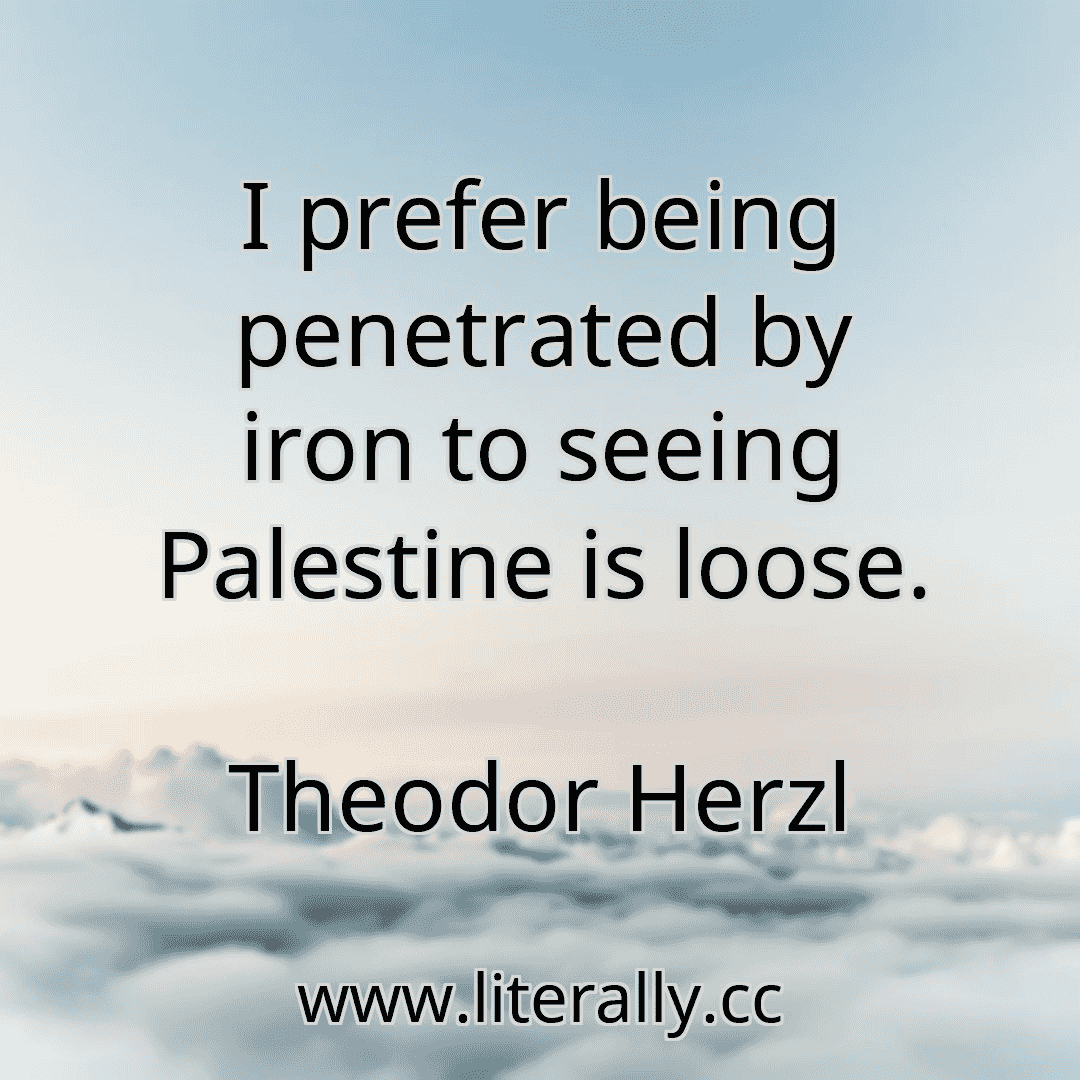 I prefer being penetrated by iron to seeing Palestine is loose.
Theodor Herzl
