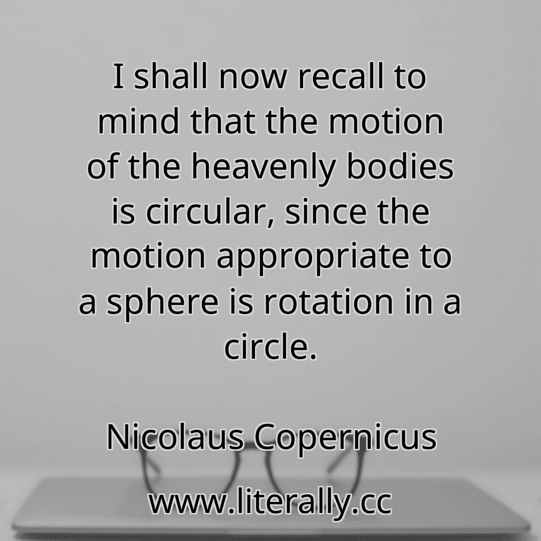 I shall now recall to mind that the motion of the heavenly bodies is circular, since the motion appropriate to a sphere is rotation in a circle.
Nicolaus Copernicus

