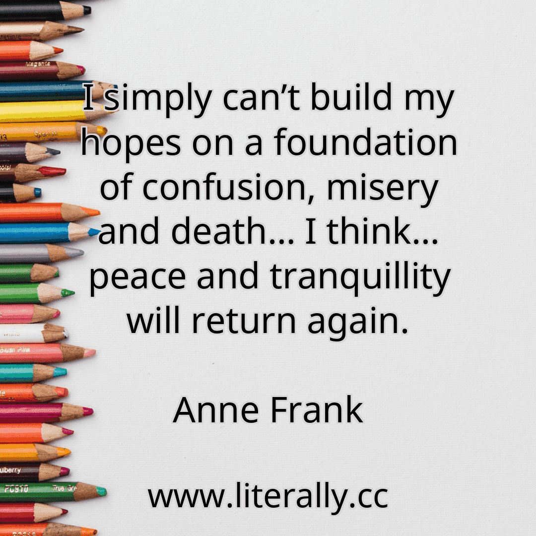 I simply can’t build my hopes on a foundation of confusion, misery and death… I think… peace and tranquillity will return again.
Anne Frank
