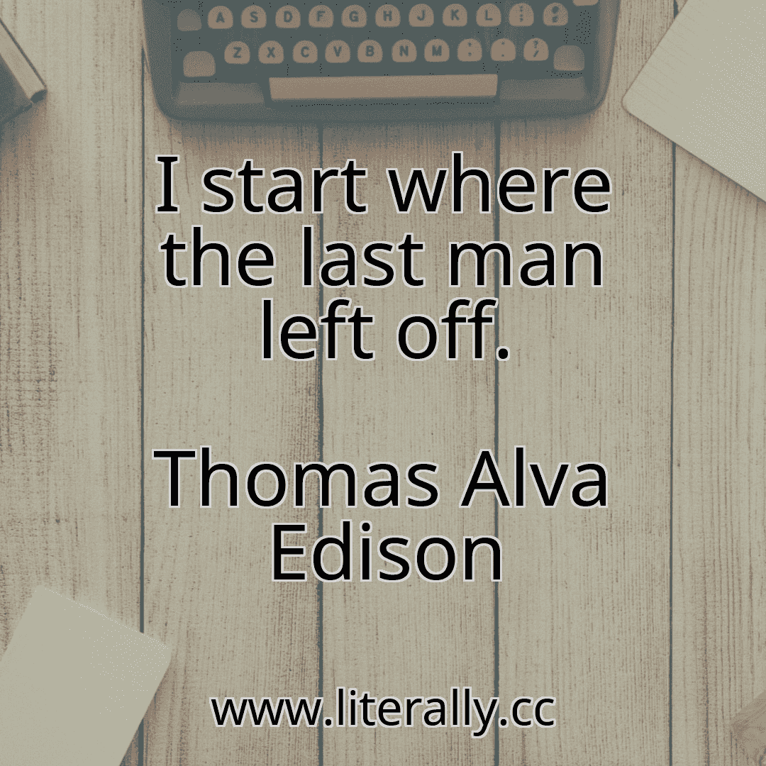 I start where the last man left off.
Thomas Alva Edison
