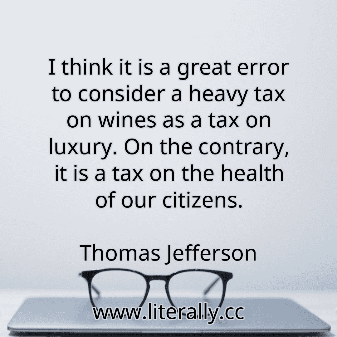 I think it is a great error to consider a heavy tax on wines as a tax on luxury. On the contrary, it is a tax on the health of our citizens.
Thomas Jefferson
