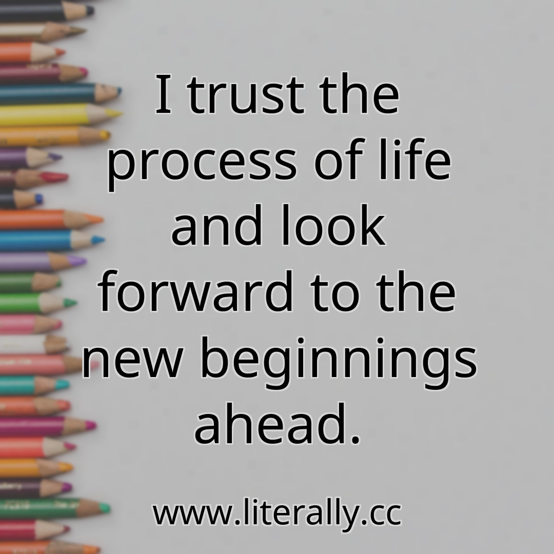 I trust the process of life and look forward to the new beginnings ahead.
