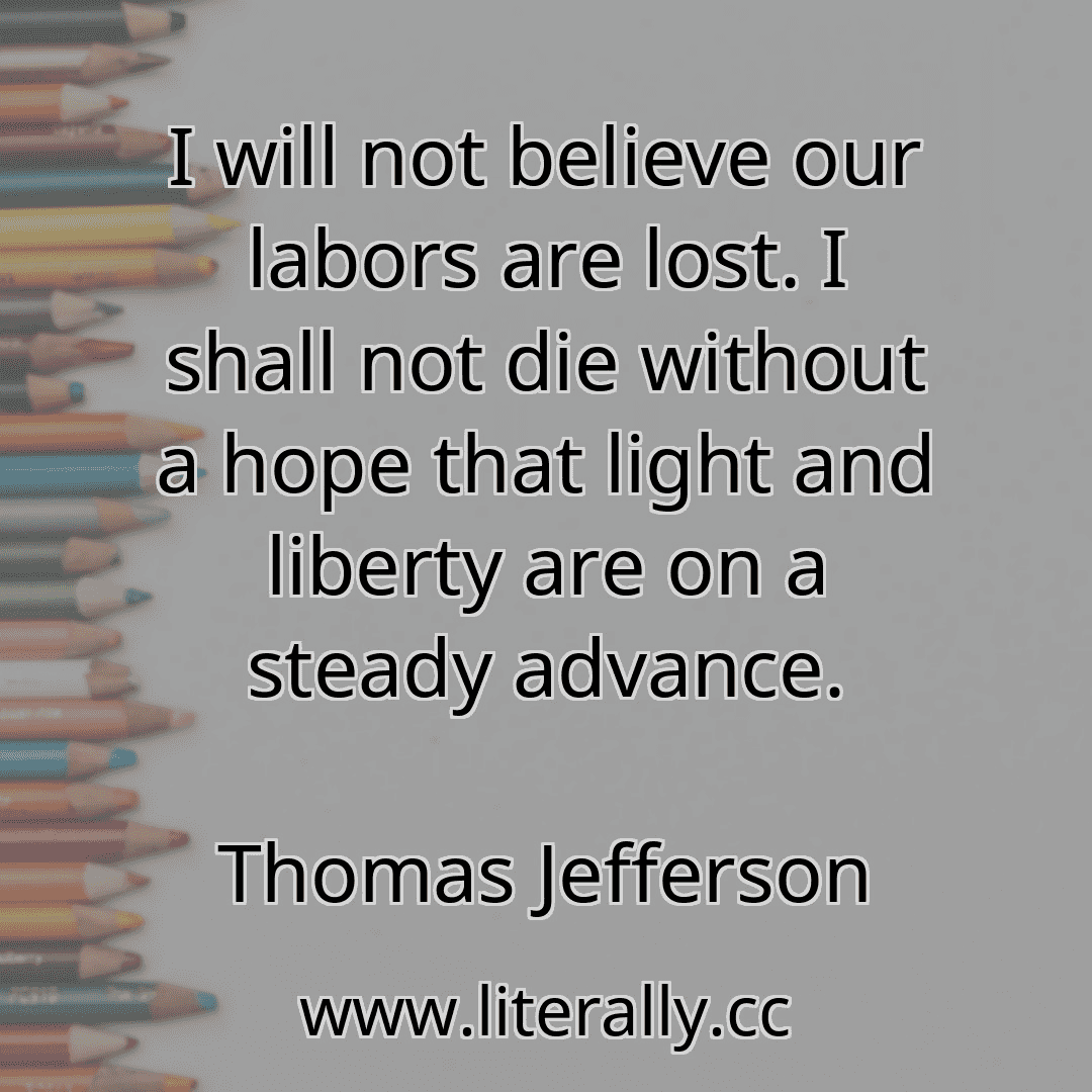 I will not believe our labors are lost. I shall not die without a hope that light and liberty are on a steady advance.
Thomas Jefferson
