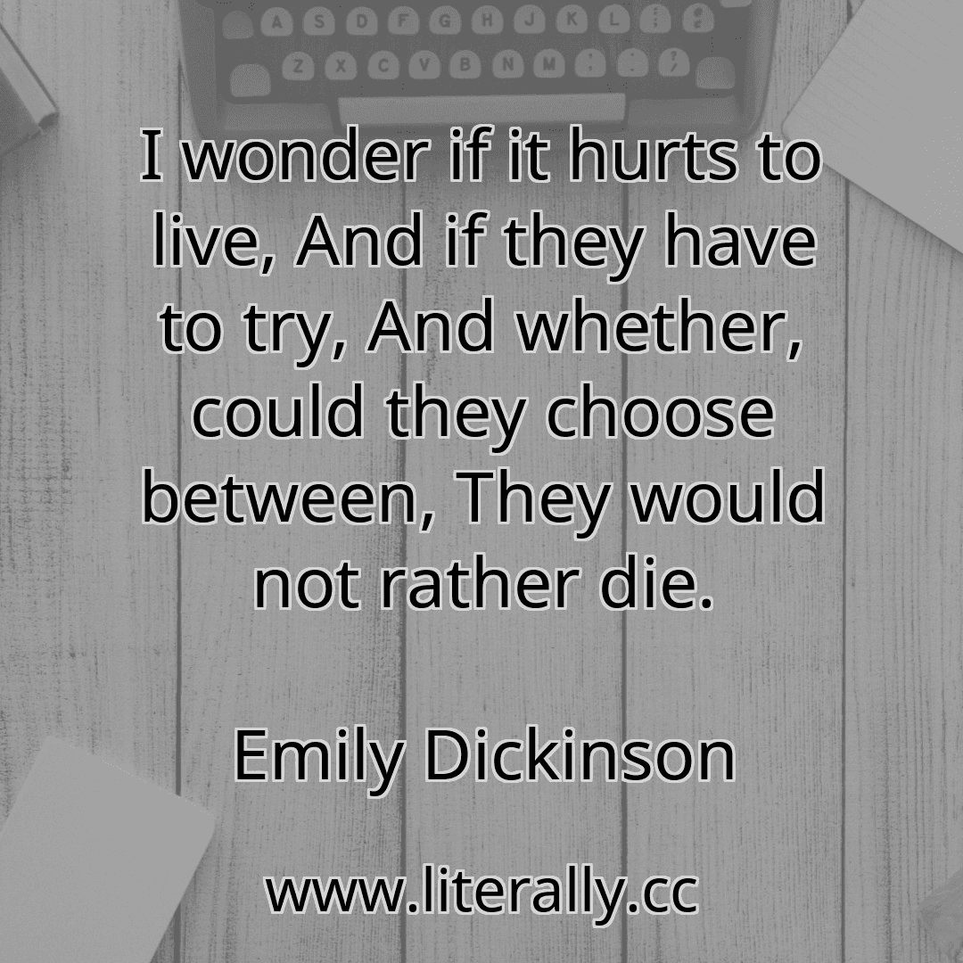 I wonder if it hurts to live, And if they have to try, And whether, could they choose between, They would not rather die.
Emily Dickinson
