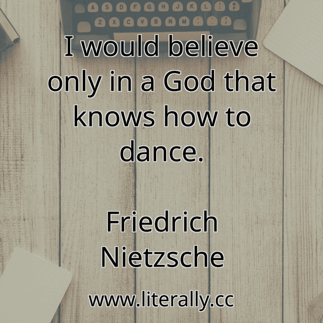 I would believe only in a God that knows how to dance.
Friedrich Nietzsche
