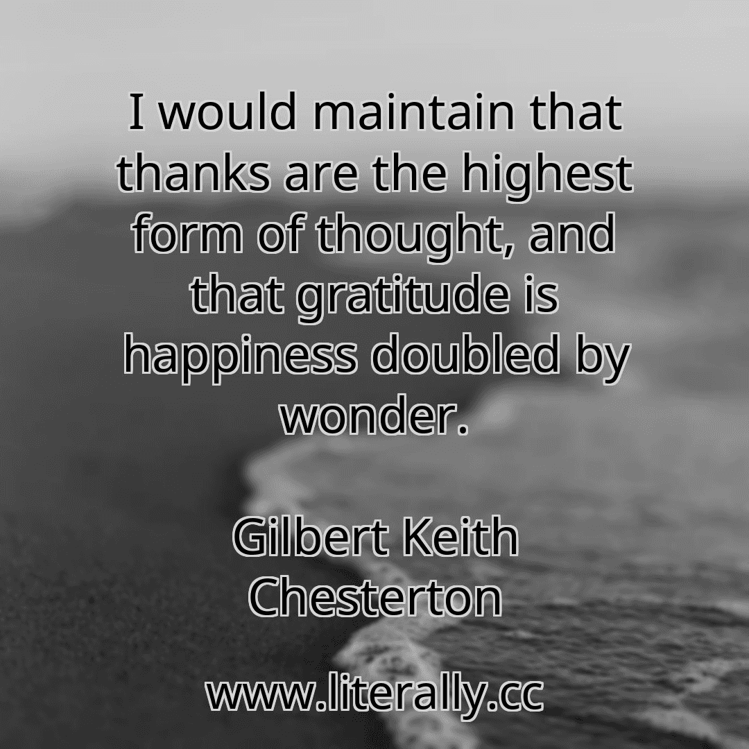 I would maintain that thanks are the highest form of thought, and that gratitude is happiness doubled by wonder.
Gilbert Keith Chesterton
