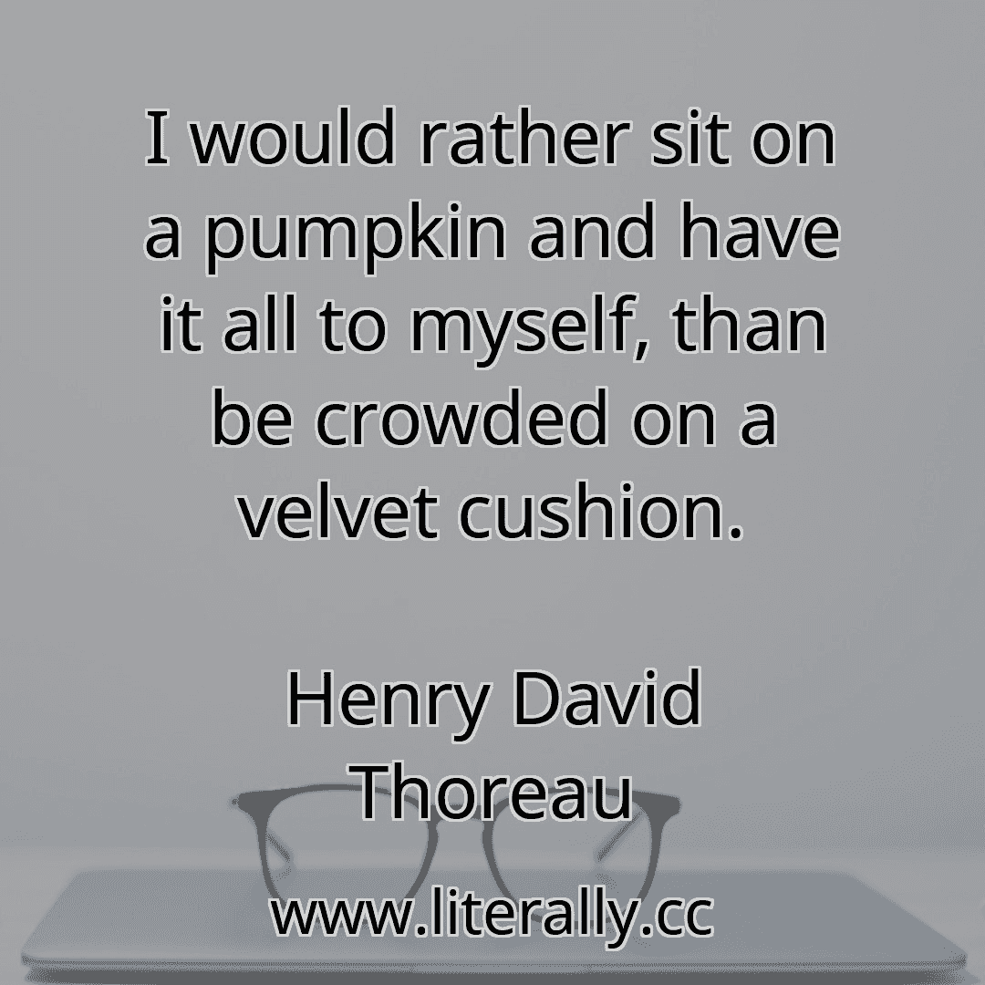 I would rather sit on a pumpkin and have it all to myself, than be crowded on a velvet cushion.
Henry David Thoreau
