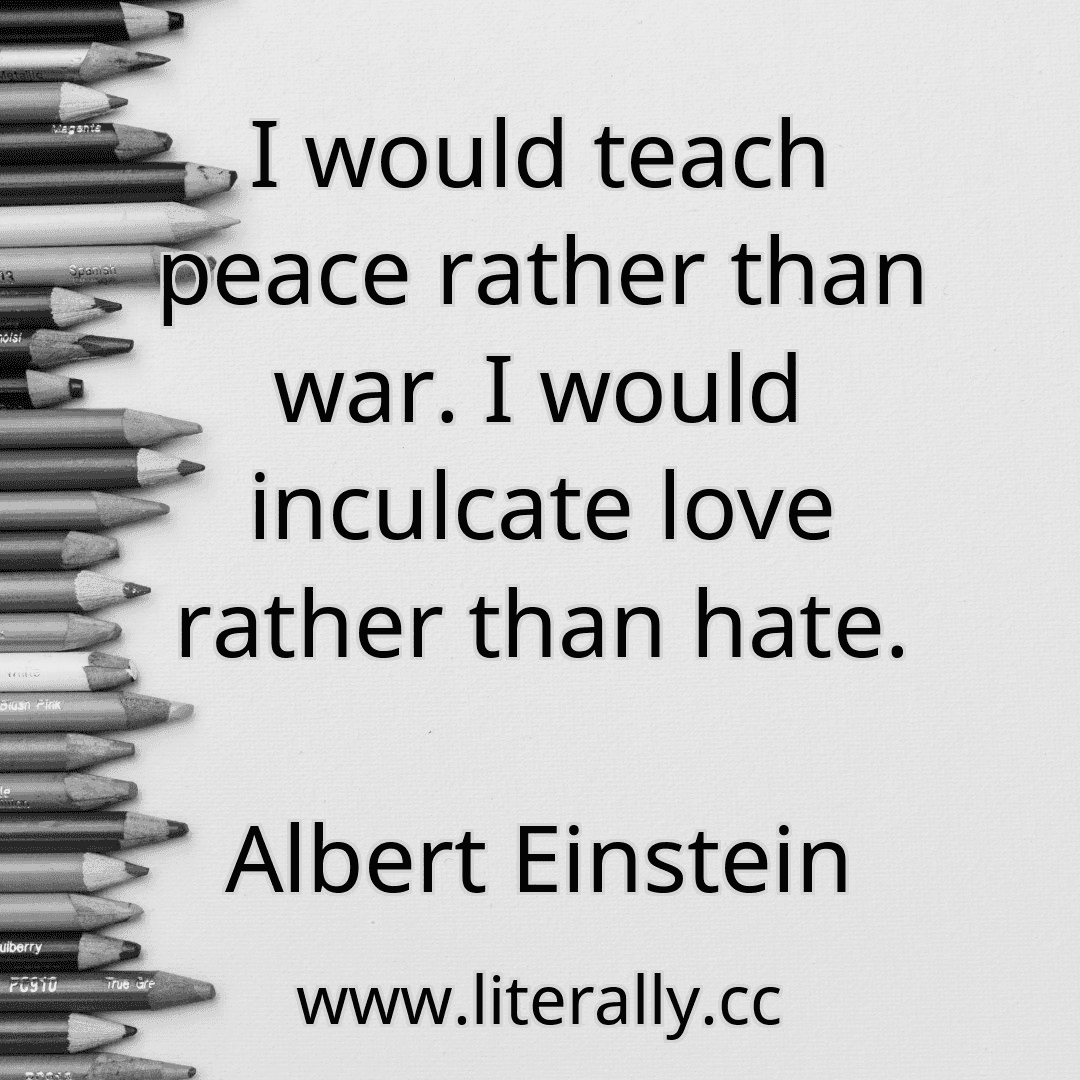 I would teach peace rather than war. I would inculcate love rather than hate.
Albert Einstein

