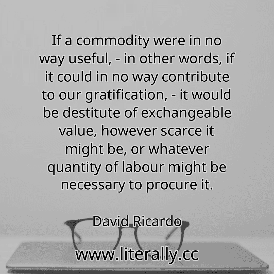 If a commodity were in no way useful, - in other words, if it could in no way contribute to our gratification, - it would be destitute of exchangeable value, however scarce it might be, or whatever quantity of labour might be necessary to procure it.
David Ricardo
