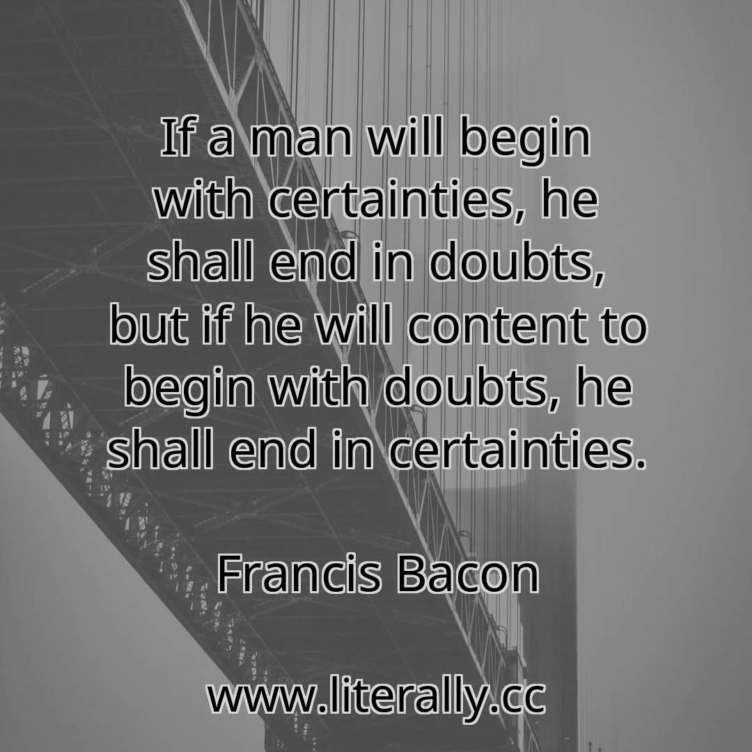 If a man will begin with certainties, he shall end in doubts, but if he will content to begin with doubts, he shall end in certainties.
Francis Bacon
