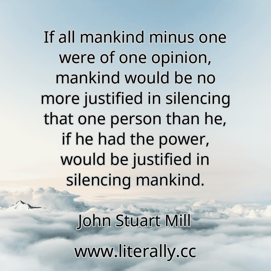 If all mankind minus one were of one opinion, mankind would be no more justified in silencing that one person than he, if he had the power, would be justified in silencing mankind.
John Stuart Mill

