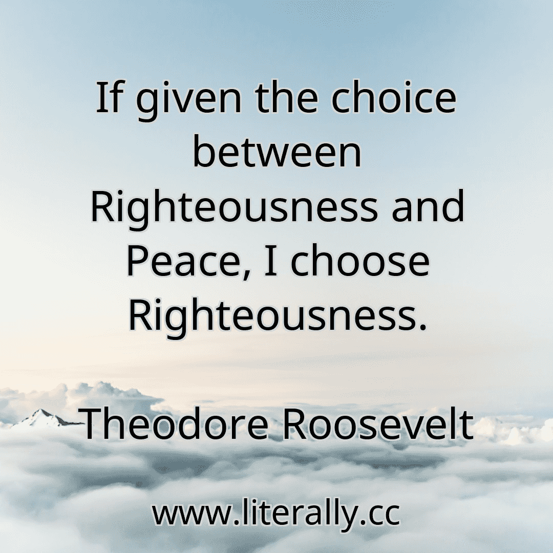 If given the choice between Righteousness and Peace, I choose Righteousness.
Theodore Roosevelt
