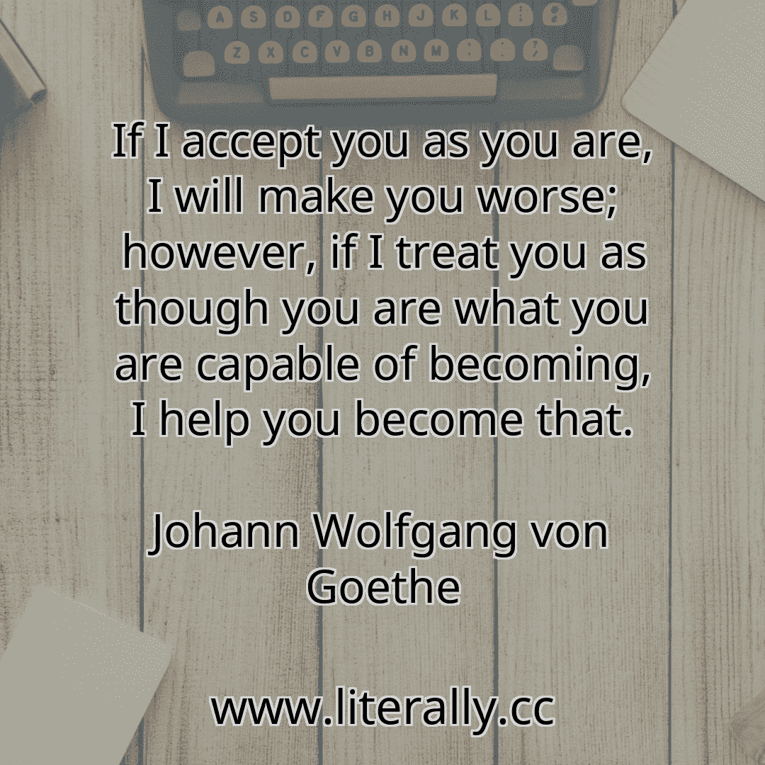 If I accept you as you are, I will make you worse; however, if I treat you as though you are what you are capable of becoming, I help you become that.
Johann Wolfgang von Goethe
