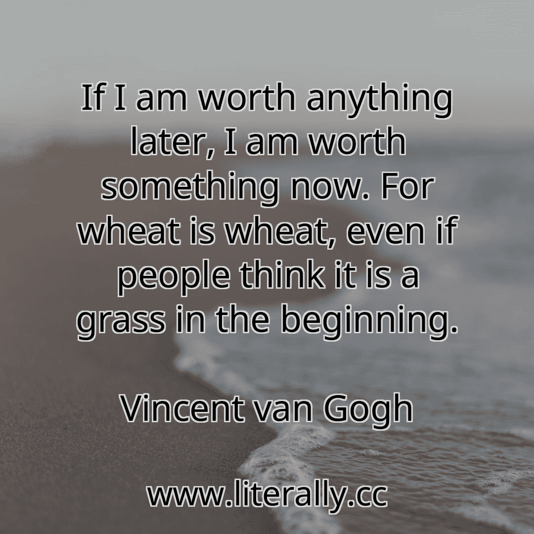 If I am worth anything later, I am worth something now. For wheat is wheat, even if people think it is a grass in the beginning.
Vincent van Gogh
