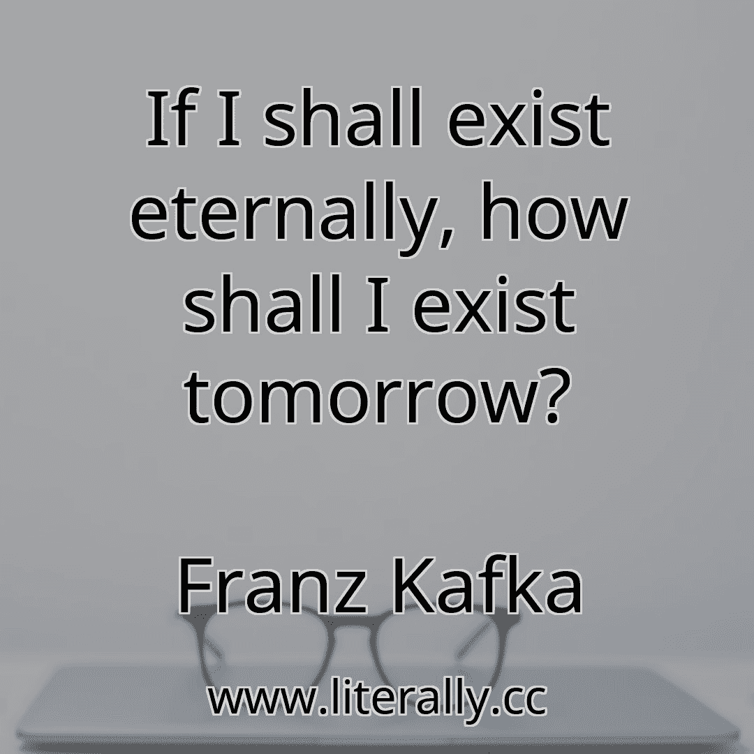 If I shall exist eternally, how shall I exist tomorrow?
Franz Kafka

