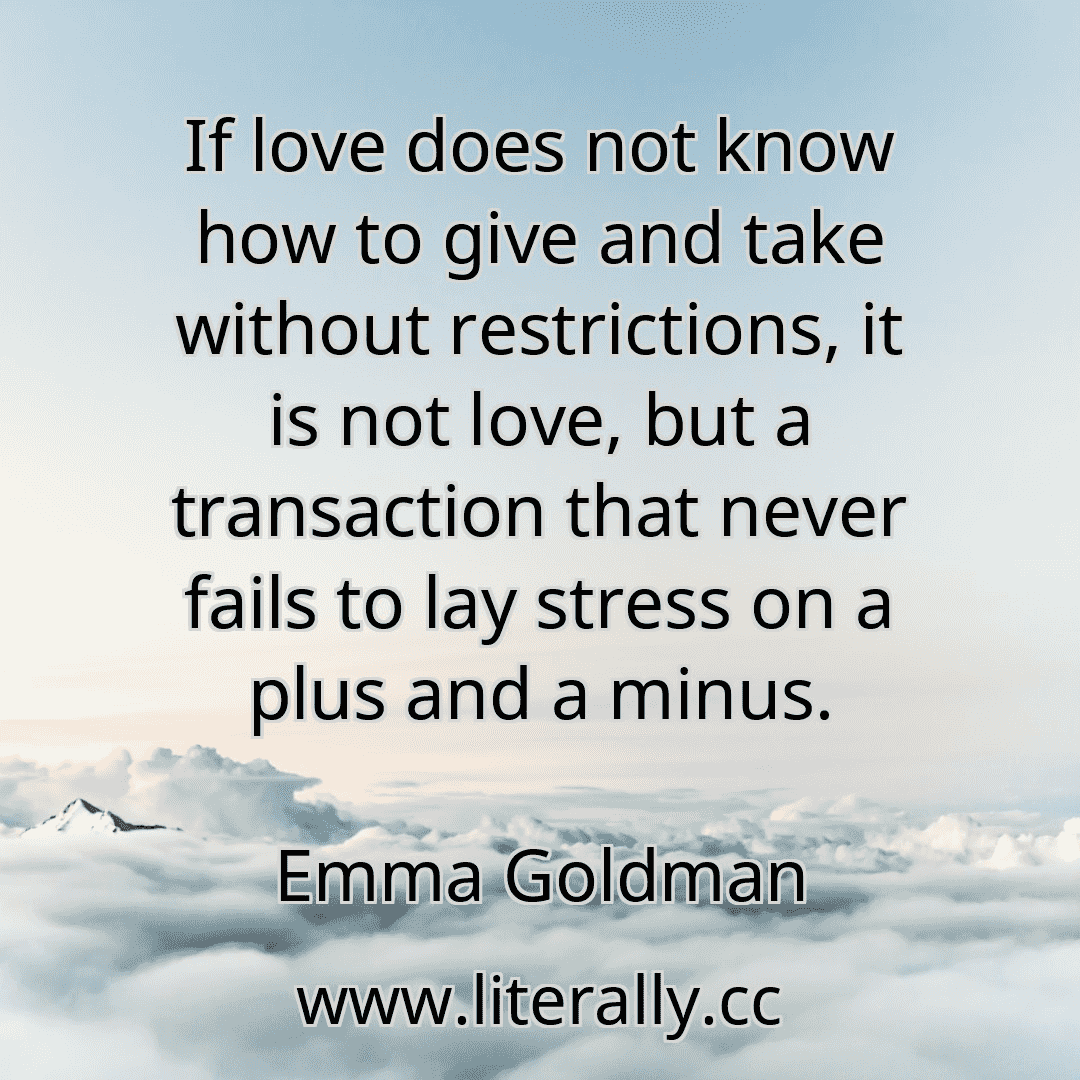 If love does not know how to give and take without restrictions, it is not love, but a transaction that never fails to lay stress on a plus and a minus.
Emma Goldman
