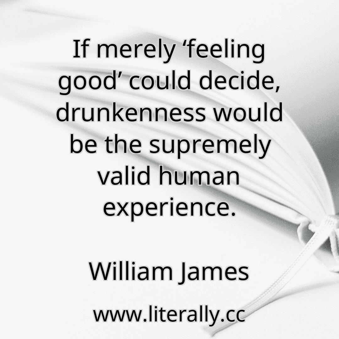 If merely ‘feeling good’ could decide, drunkenness would be the supremely valid human experience.
William James
