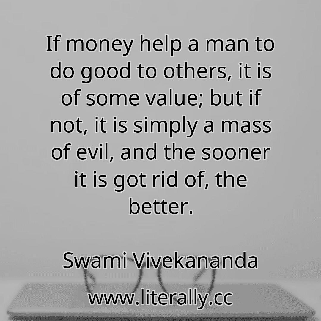 If money help a man to do good to others, it is of some value; but if not, it is simply a mass of evil, and the sooner it is got rid of, the better.
Swami Vivekananda
