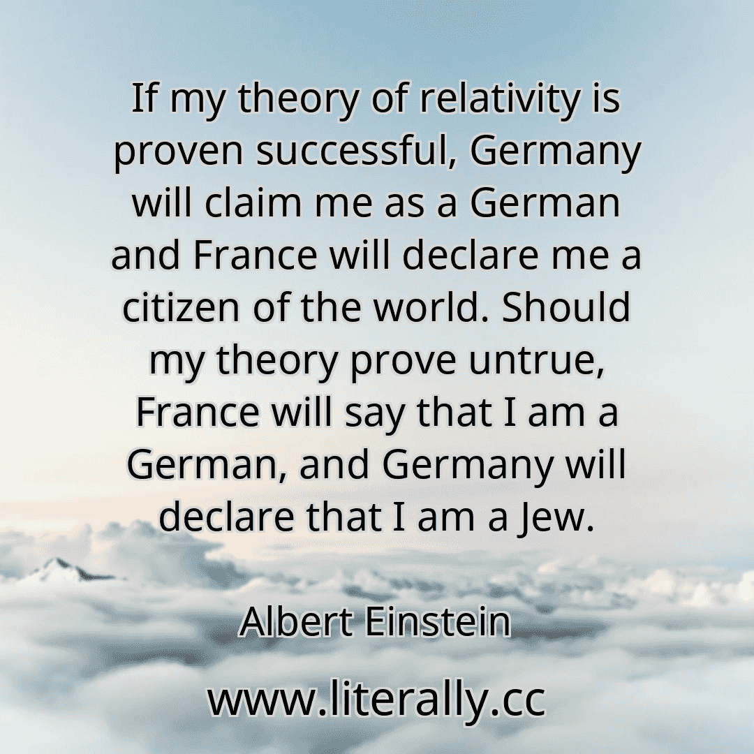 If my theory of relativity is proven successful, Germany will claim me as a German and France will declare me a citizen of the world. Should my theory prove untrue, France will say that I am a German, and Germany will declare that I am a Jew.
Albert Einstein
