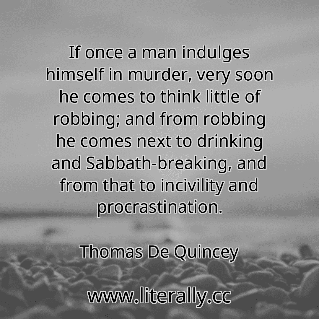 If once a man indulges himself in murder, very soon he comes to think little of robbing; and from robbing he comes next to drinking and Sabbath-breaking, and from that to incivility and procrastination.
Thomas De Quincey
