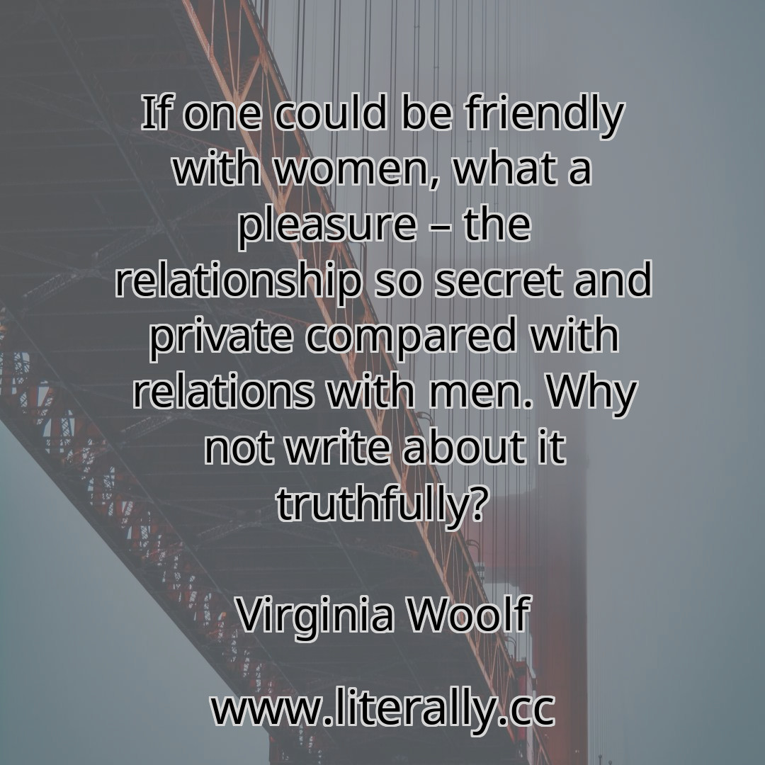 If one could be friendly with women, what a pleasure – the relationship so secret and private compared with relations with men. Why not write about it truthfully?
Virginia Woolf

