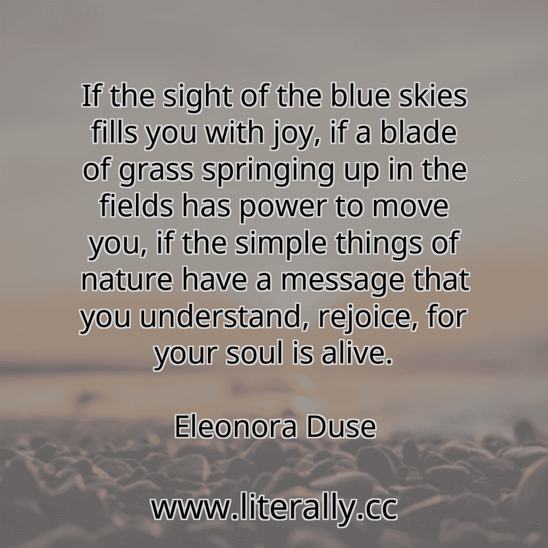 If the sight of the blue skies fills you with joy, if a blade of grass springing up in the fields has power to move you, if the simple things of nature have a message that you understand, rejoice, for your soul is alive.
Eleonora Duse
