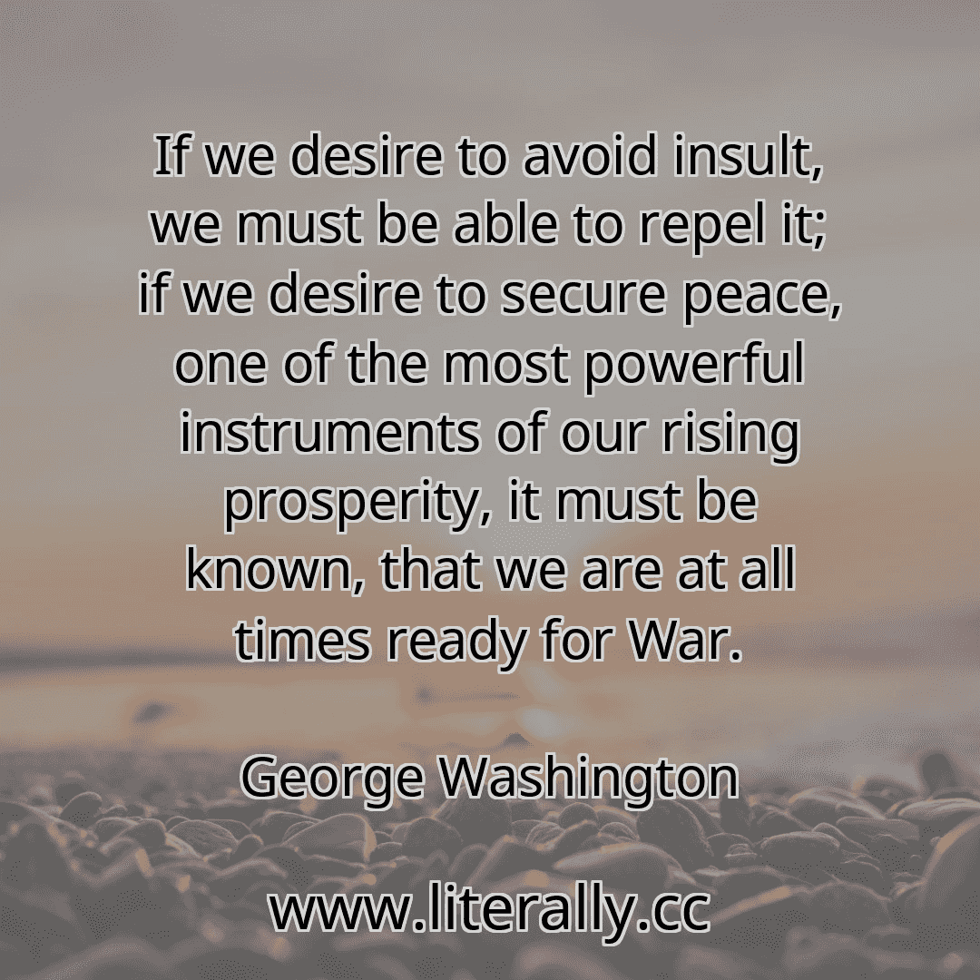 If we desire to avoid insult, we must be able to repel it; if we desire to secure peace, one of the most powerful instruments of our rising prosperity, it must be known, that we are at all times ready for War.
George Washington

