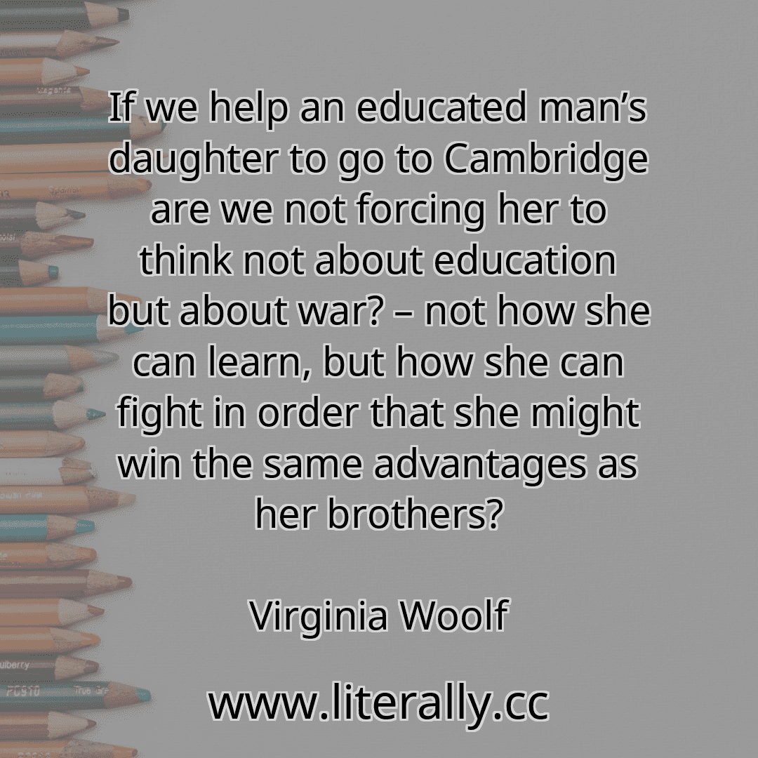 If we help an educated man’s daughter to go to Cambridge are we not forcing her to think not about education but about war? – not how she can learn, but how she can fight in order that she might win the same advantages as her brothers?
Virginia Woolf
