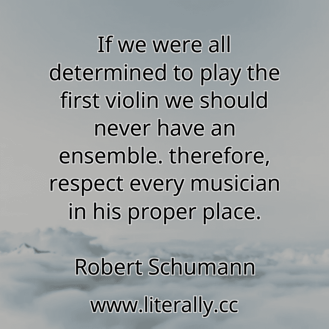 If we were all determined to play the first violin we should never have an ensemble. therefore, respect every musician in his proper place.
Robert Schumann
