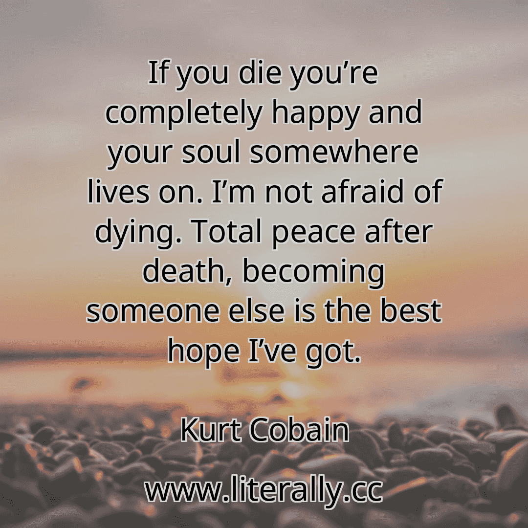 If you die you’re completely happy and your soul somewhere lives on. I’m not afraid of dying. Total peace after death, becoming someone else is the best hope I’ve got.
Kurt Cobain
