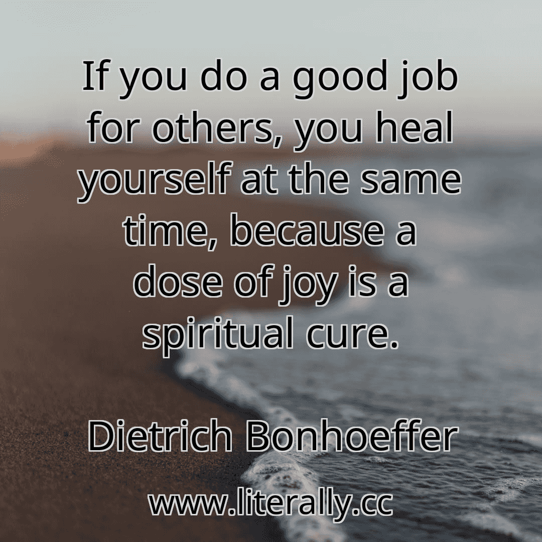 If you do a good job for others, you heal yourself at the same time, because a dose of joy is a spiritual cure.
Dietrich Bonhoeffer
