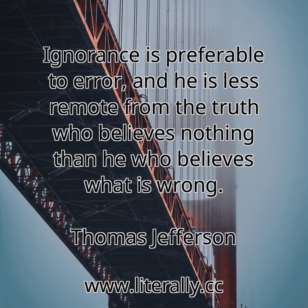 Ignorance is preferable to error, and he is less remote from the truth who believes nothing than he who believes what is wrong.
Thomas Jefferson
