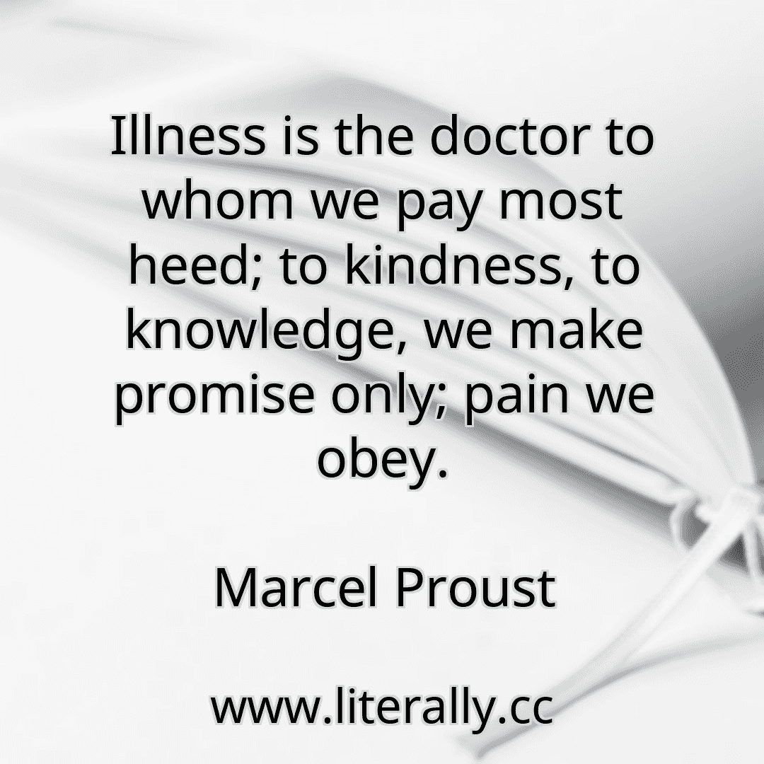Illness is the doctor to whom we pay most heed; to kindness, to knowledge, we make promise only; pain we obey.
Marcel Proust
