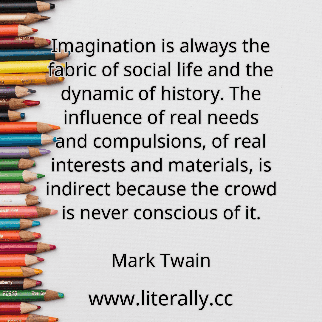 Imagination is always the fabric of social life and the dynamic of history. The influence of real needs and compulsions, of real interests and materials, is indirect because the crowd is never conscious of it.
Mark Twain

