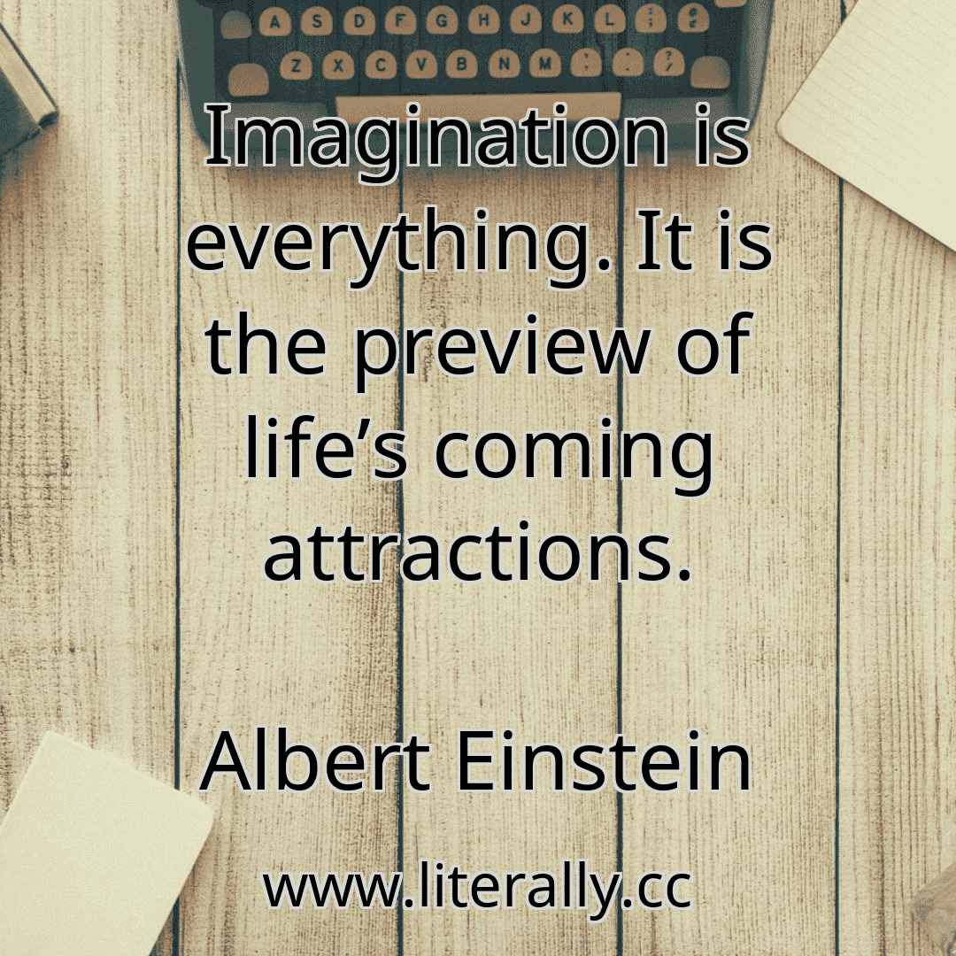 Imagination is everything. It is the preview of life’s coming attractions.
Albert Einstein
