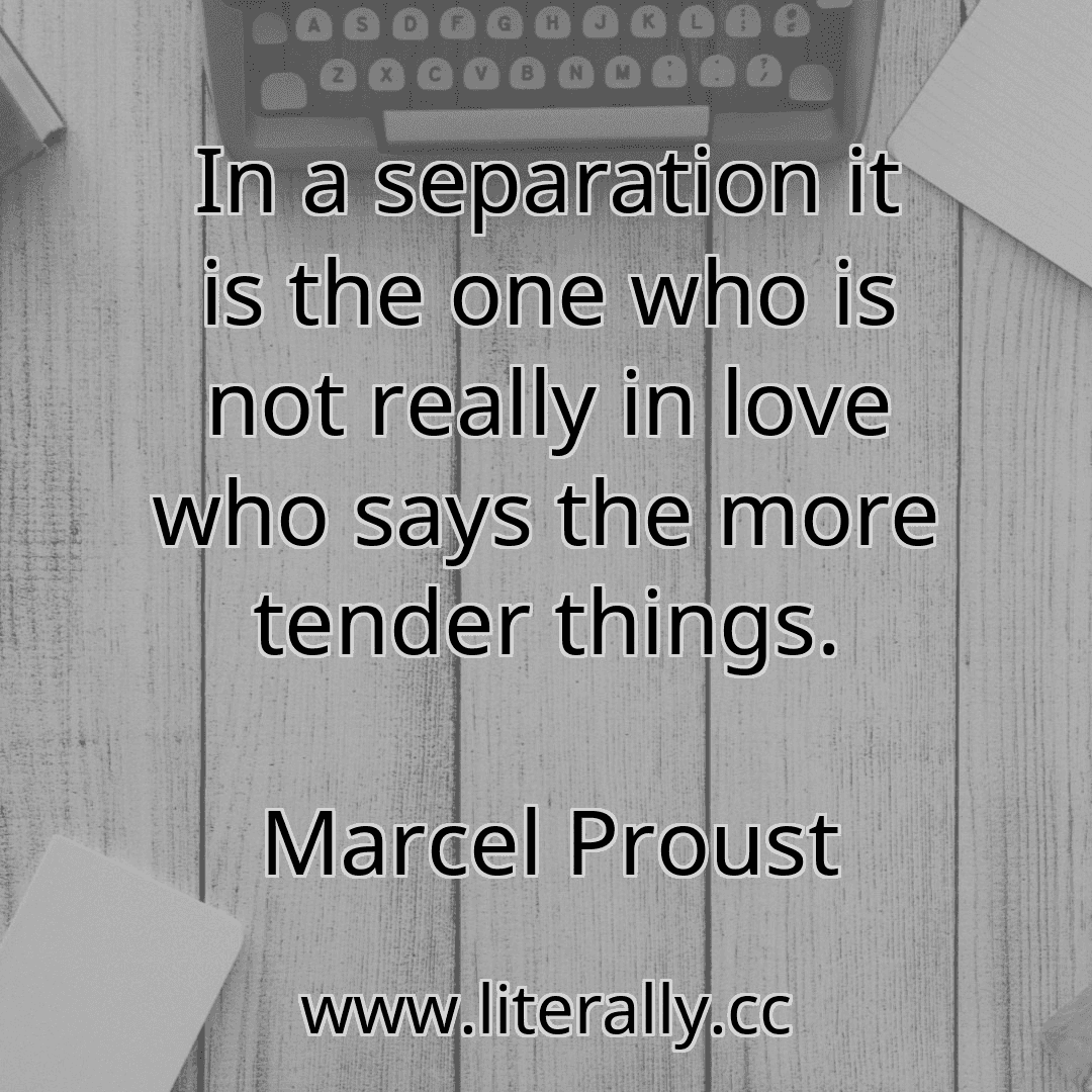 In a separation it is the one who is not really in love who says the more tender things.
Marcel Proust
