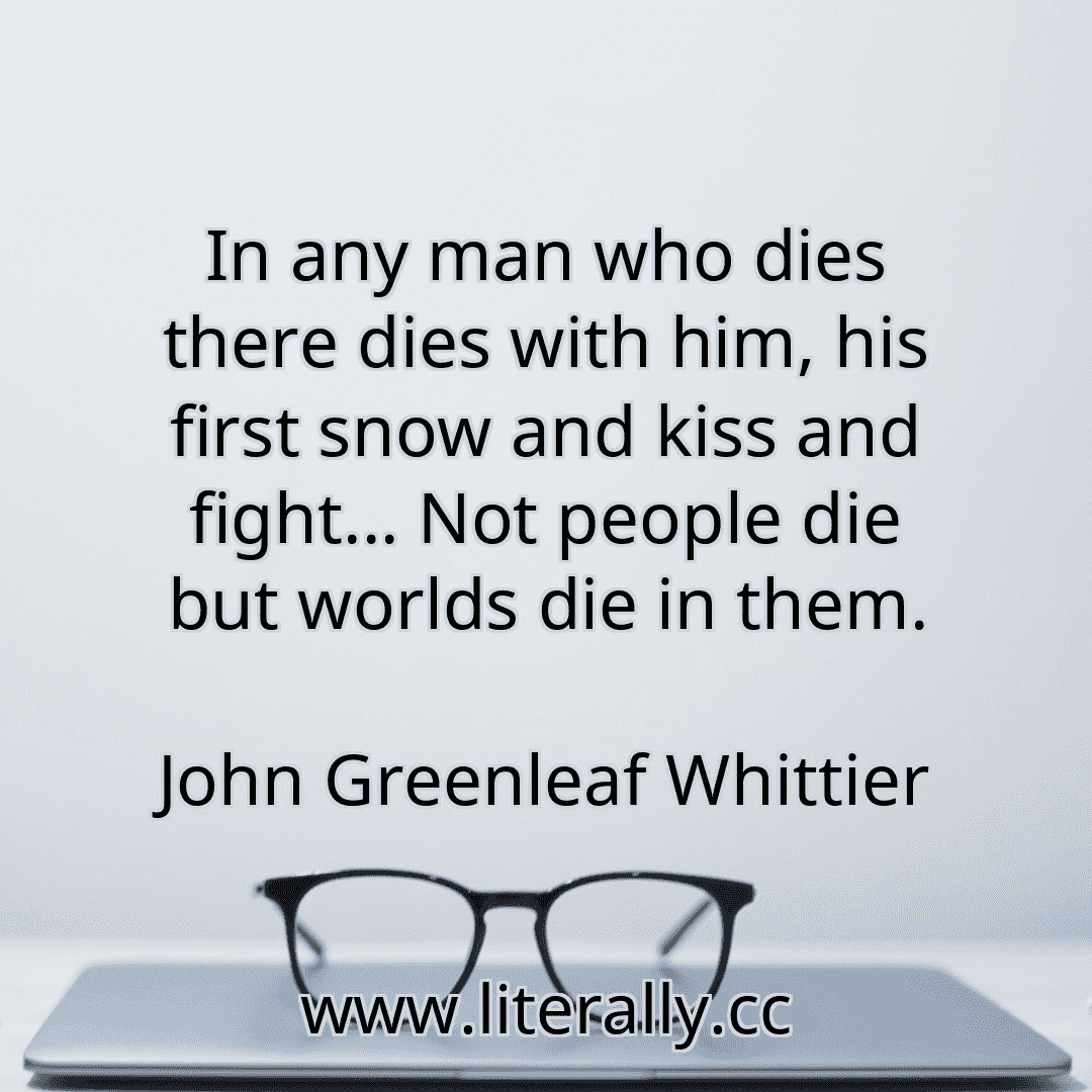 In any man who dies there dies with him, his first snow and kiss and fight... Not people die but worlds die in them.
John Greenleaf Whittier
