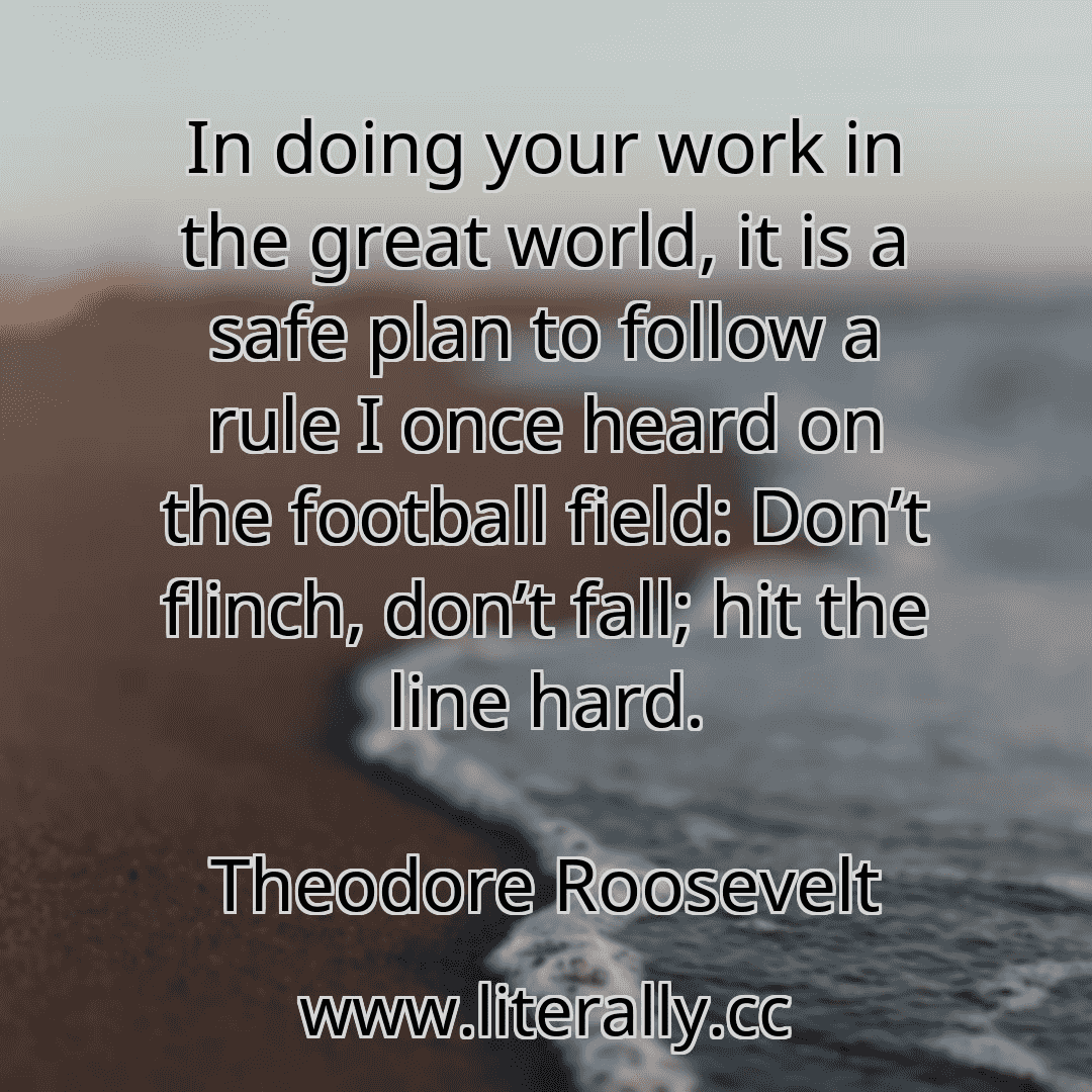 In doing your work in the great world, it is a safe plan to follow a rule I once heard on the football field: Don’t flinch, don’t fall; hit the line hard.
Theodore Roosevelt
