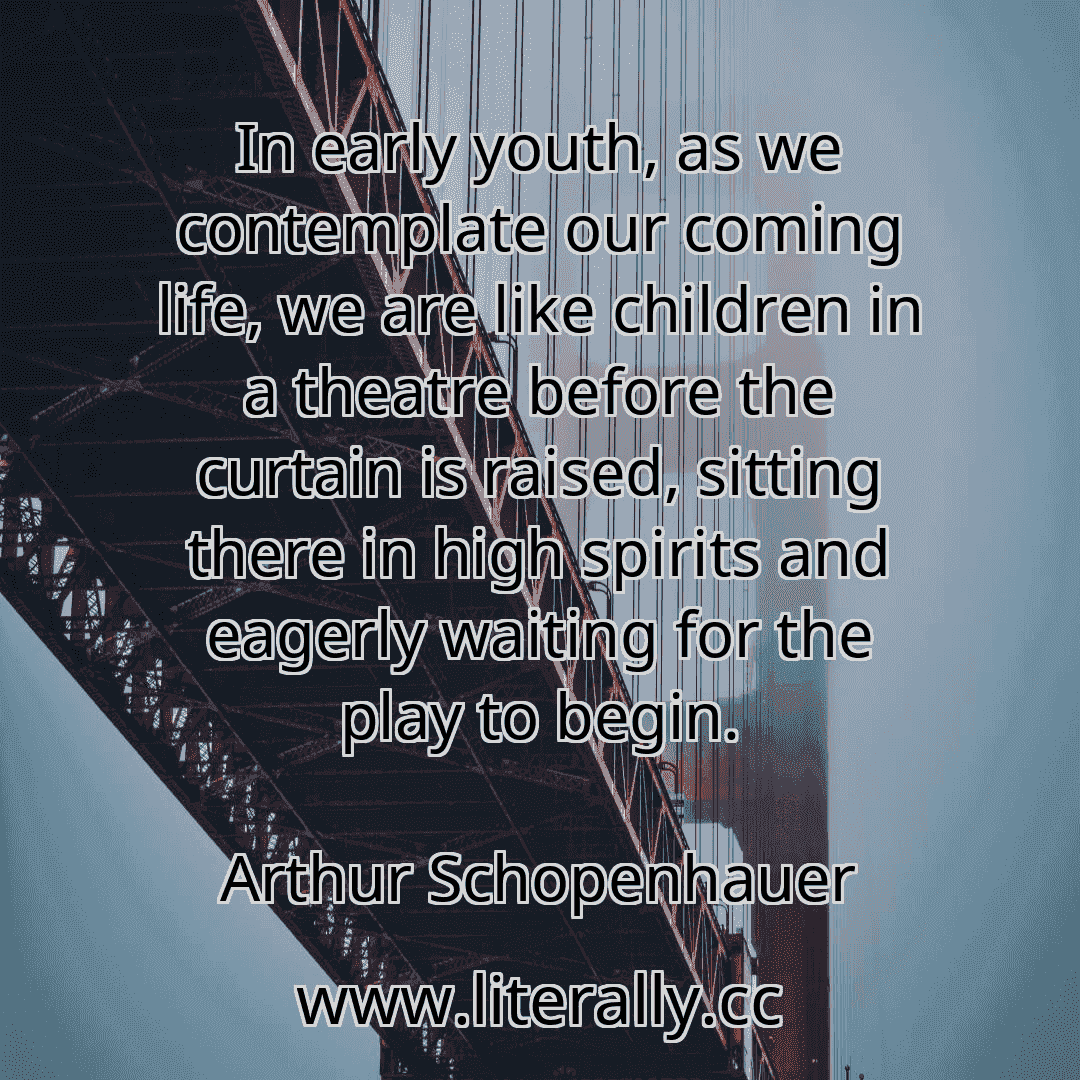 In early youth, as we contemplate our coming life, we are like children in a theatre before the curtain is raised, sitting there in high spirits and eagerly waiting for the play to begin.
Arthur Schopenhauer
