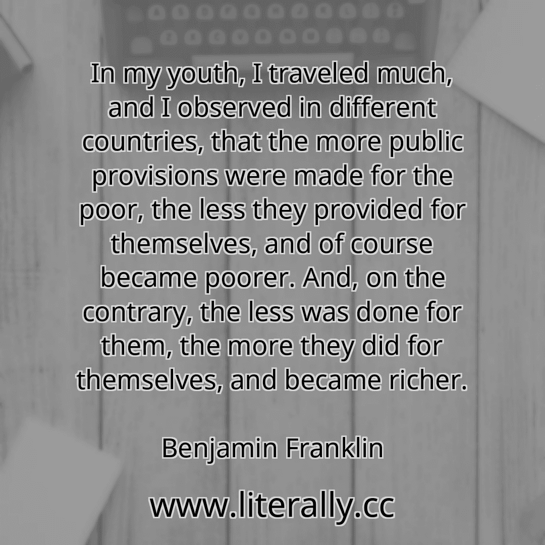 In my youth, I traveled much, and I observed in different countries, that the more public provisions were made for the poor, the less they provided for themselves, and of course became poorer. And, on the contrary, the less was done for them, the more they did for themselves, and became richer.
Benjamin Franklin
