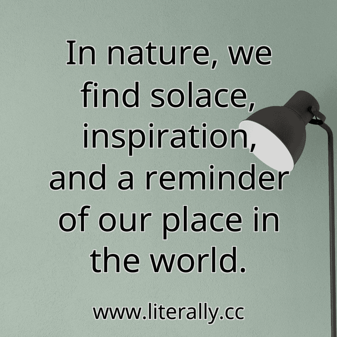 In nature, we find solace, inspiration, and a reminder of our place in the world.
