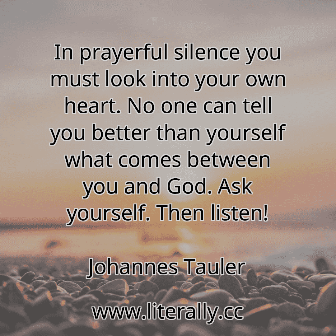 In prayerful silence you must look into your own heart. No one can tell you better than yourself what comes between you and God. Ask yourself. Then listen!
Johannes Tauler
