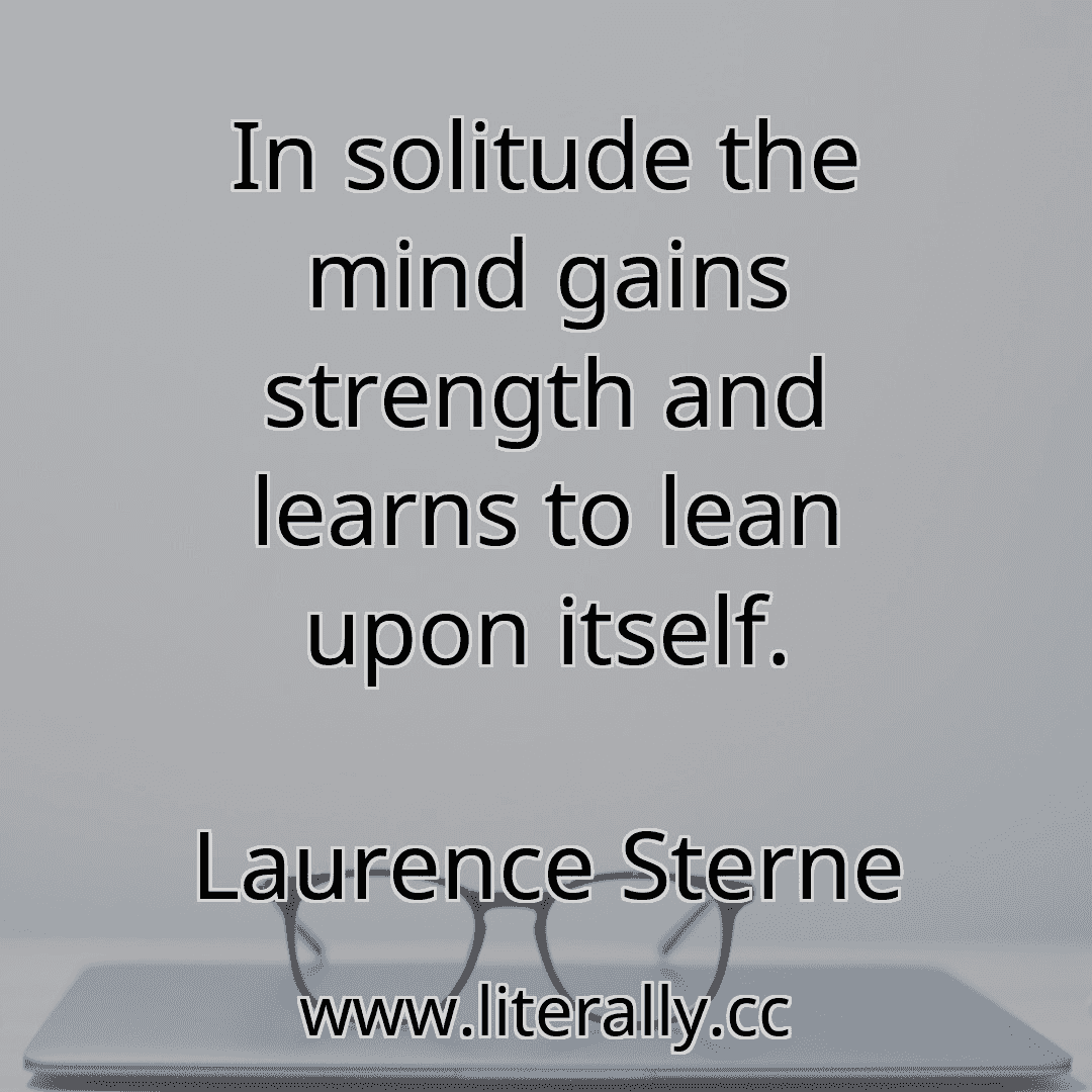 In solitude the mind gains strength and learns to lean upon itself.
Laurence Sterne
