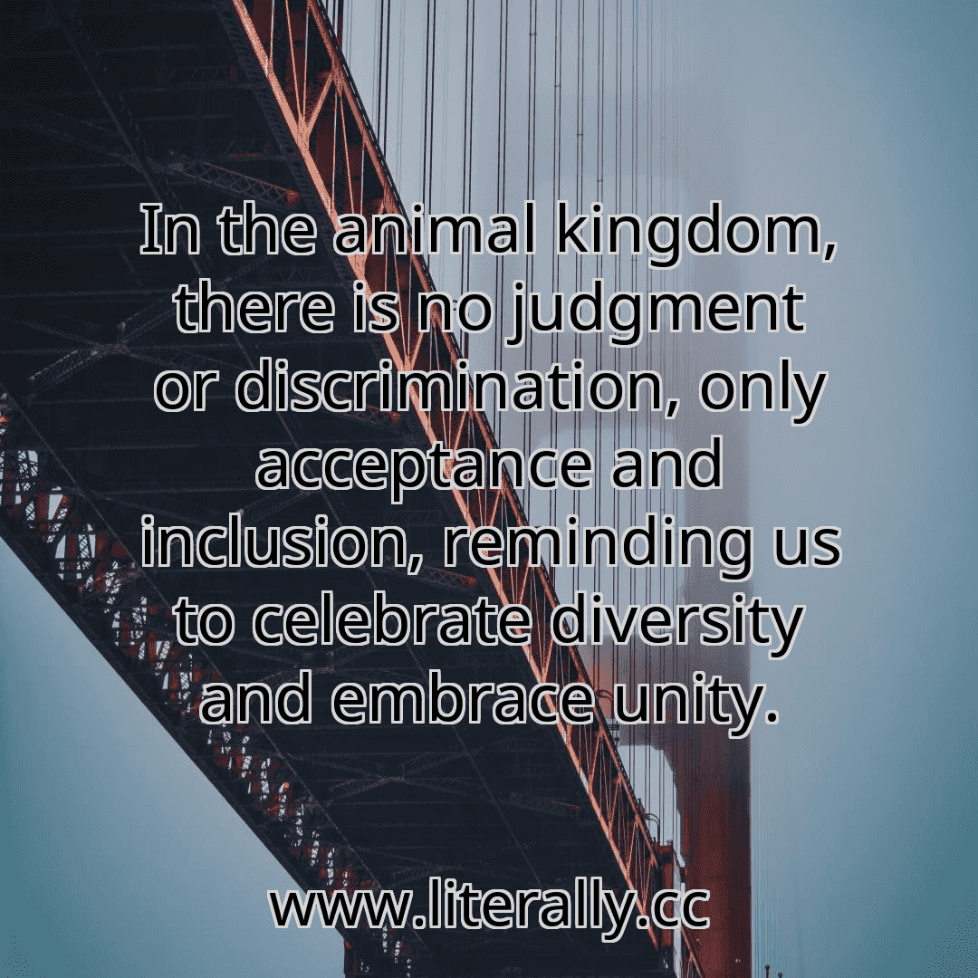 In the animal kingdom, there is no judgment or discrimination, only acceptance and inclusion, reminding us to celebrate diversity and embrace unity.
