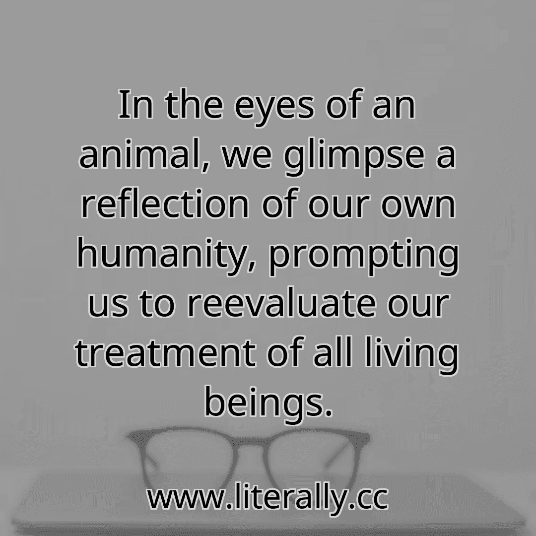 In the eyes of an animal, we glimpse a reflection of our own humanity, prompting us to reevaluate our treatment of all living beings.
