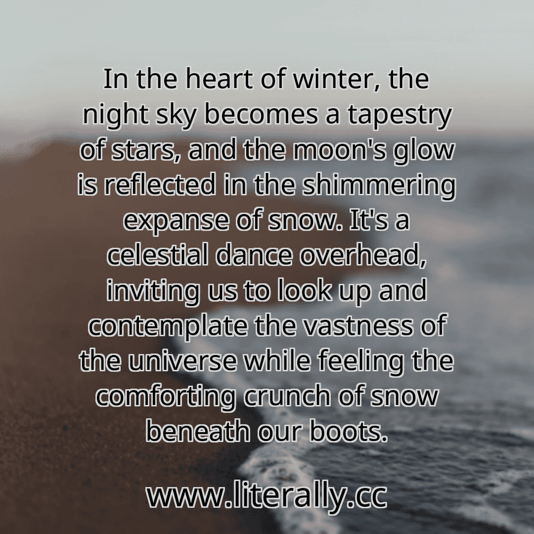 In the heart of winter, the night sky becomes a tapestry of stars, and the moon's glow is reflected in the shimmering expanse of snow. It's a celestial dance overhead, inviting us to look up and contemplate the vastness of the universe while feeling the comforting crunch of snow beneath our boots.
