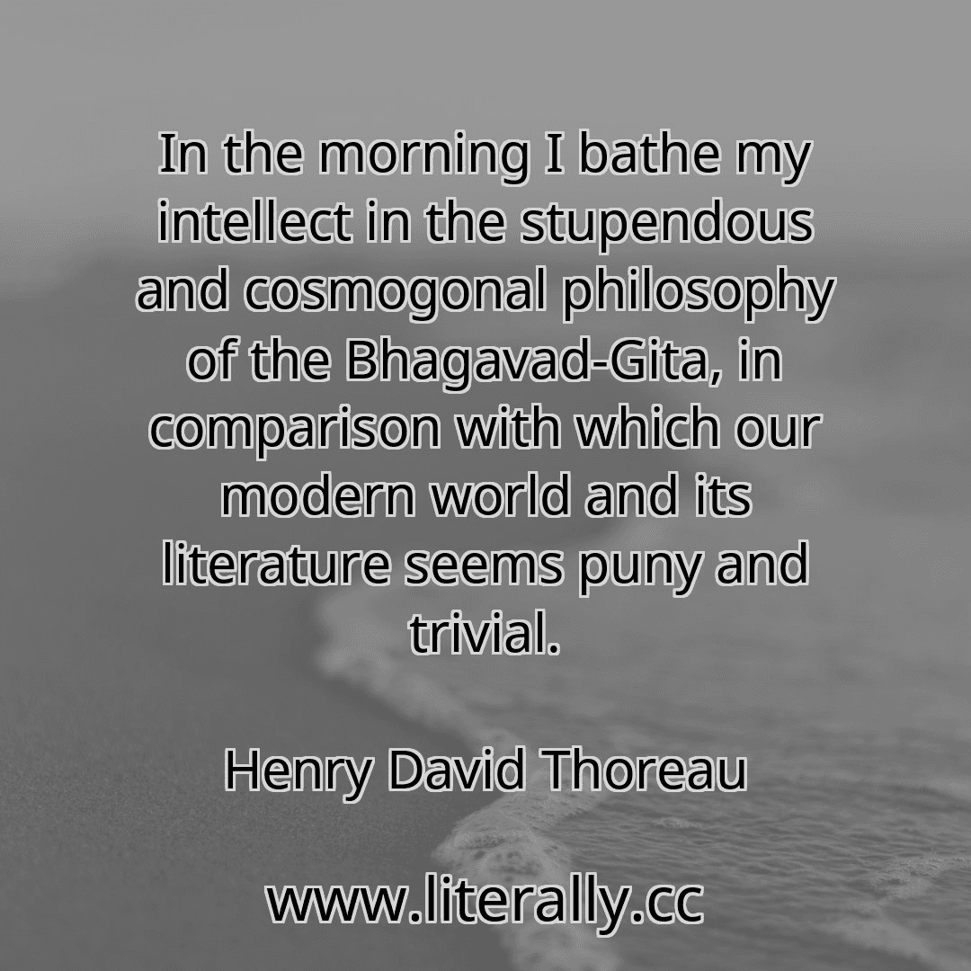 In the morning I bathe my intellect in the stupendous and cosmogonal philosophy of the Bhagavad-Gita, in comparison with which our modern world and its literature seems puny and trivial.
Henry David Thoreau
