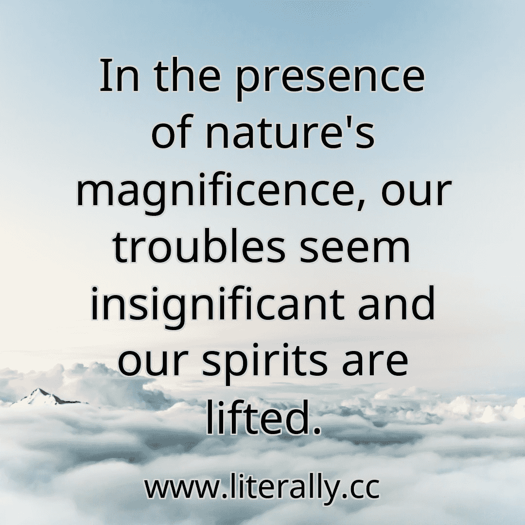 In the presence of nature's magnificence, our troubles seem insignificant and our spirits are lifted.
