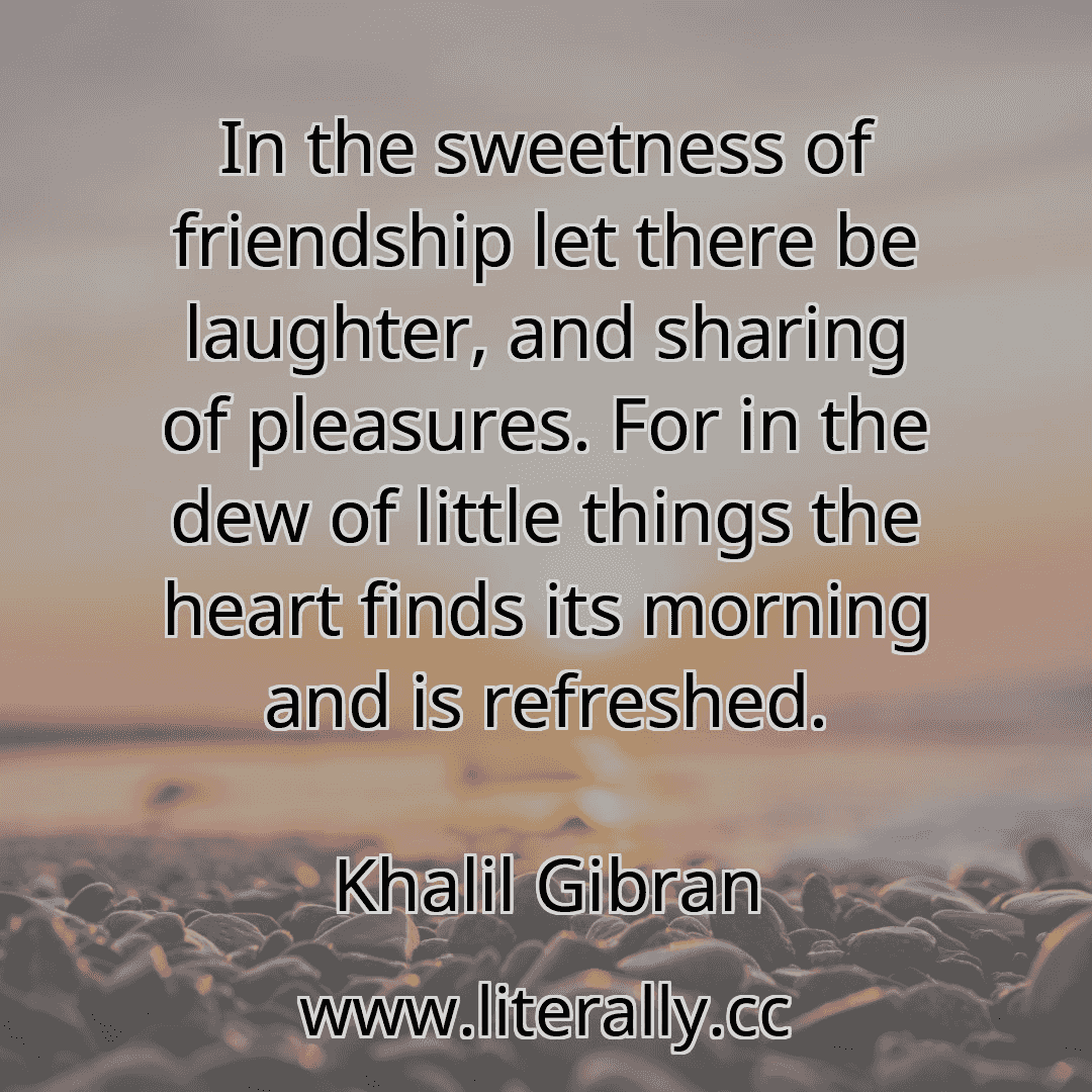 In the sweetness of friendship let there be laughter, and sharing of pleasures. For in the dew of little things the heart finds its morning and is refreshed.
Khalil Gibran
