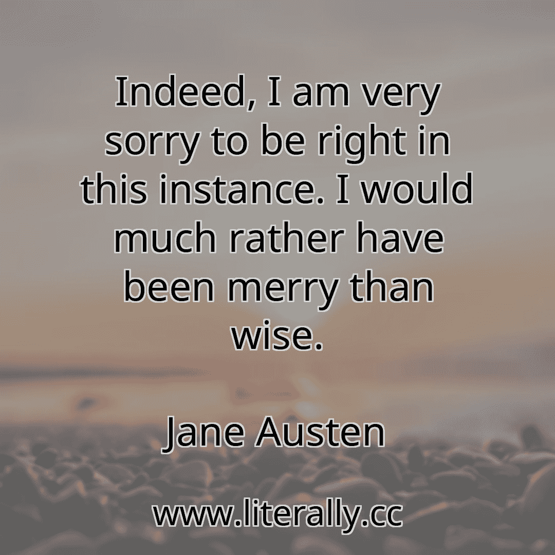 Indeed, I am very sorry to be right in this instance. I would much rather have been merry than wise.
Jane Austen
